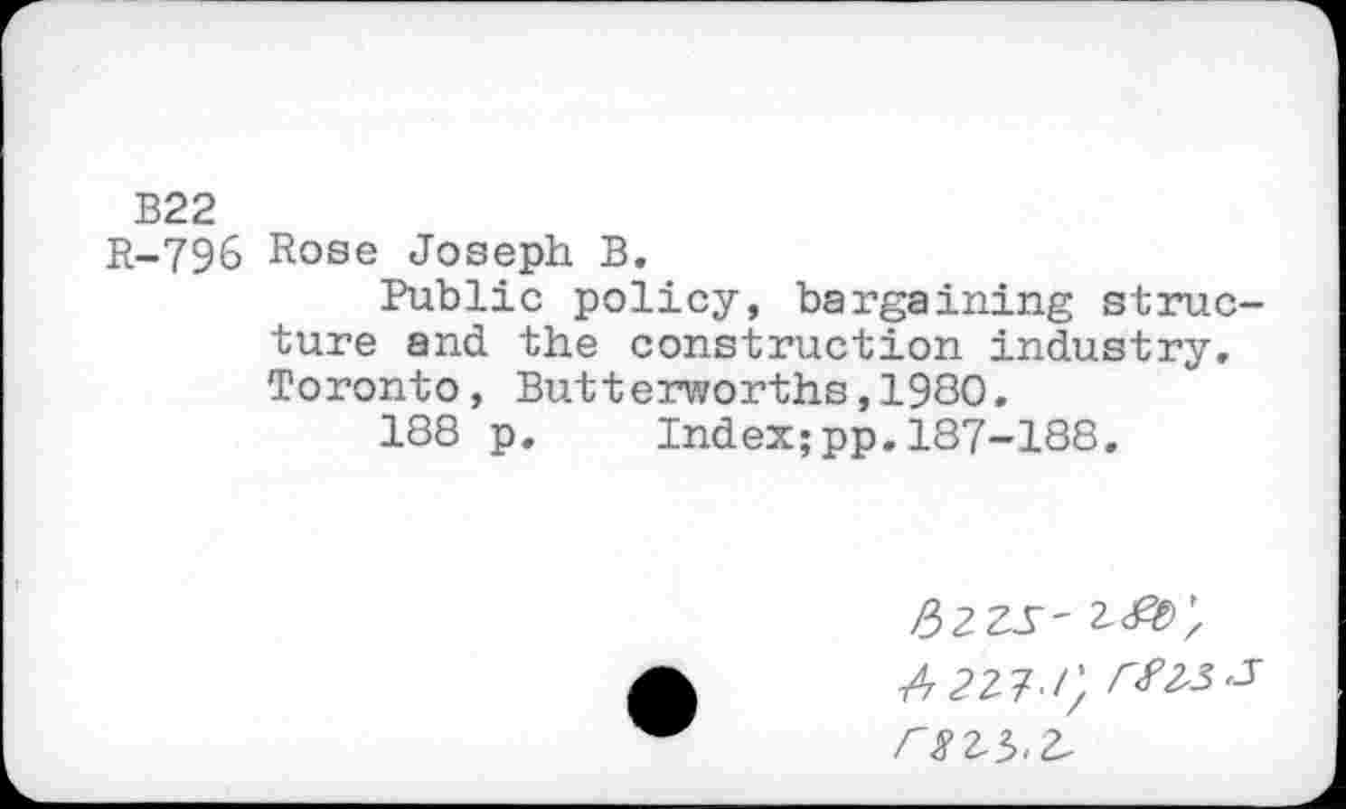 ﻿B22
R-796 Rose Joseph B,
Public policy, bargaining structure and the construction industry, Toronto, Butterworths,1980,
188 p. Index;pp.187-188.
Uzzs'
4227-/; J